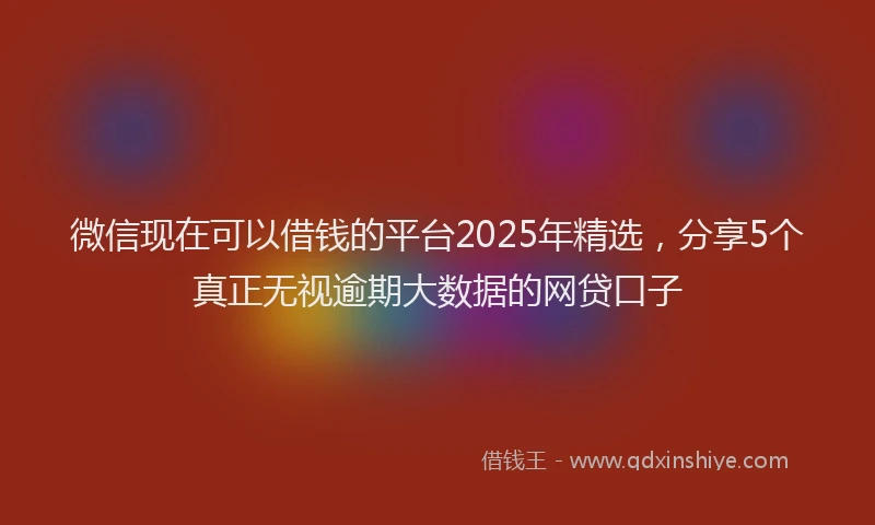 微信现在可以借钱的平台2025年精选，分享5个真正无视逾期大数据的网贷口子