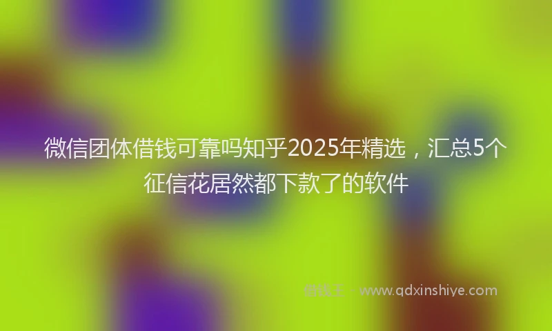 微信团体借钱可靠吗知乎2025年精选，汇总5个征信花居然都下款了的软件