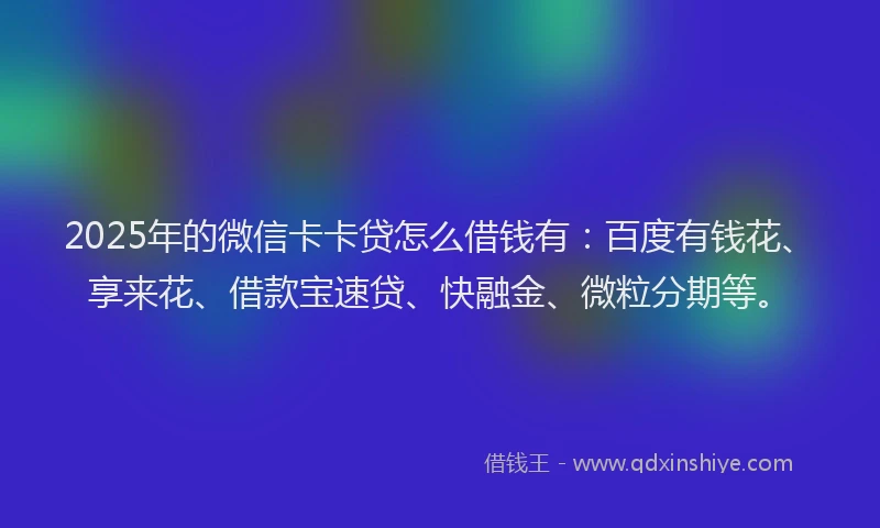2025年的微信卡卡贷怎么借钱有：百度有钱花、享来花、借款宝速贷、快融金、微粒分期等。