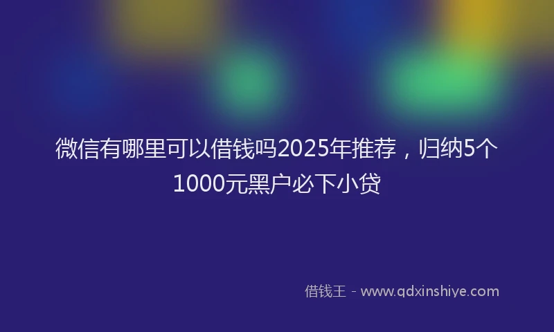 微信有哪里可以借钱吗2025年推荐，归纳5个1000元黑户必下小贷