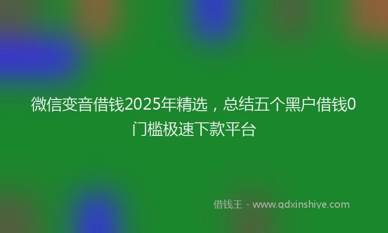 微信变音借钱2025年精选，总结五个黑户借钱0门槛极速下款平台