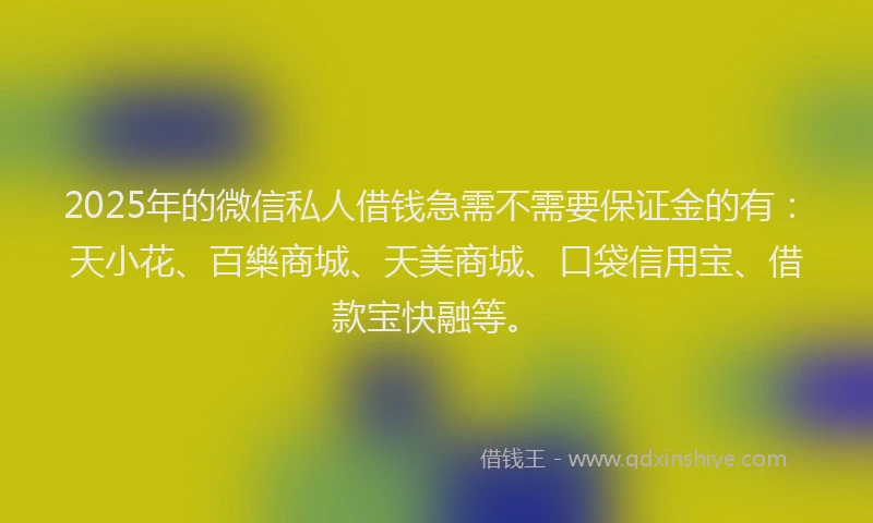 2025年的微信私人借钱急需不需要保证金的有：天小花、百樂商城、天美商城、口袋信用宝、借款宝快融等。