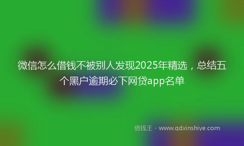 微信怎么借钱不被别人发现2025年精选，总结五个黑户逾期必下网贷app名单