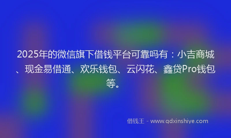 2025年的微信旗下借钱平台可靠吗有：小吉商城、现金易借通、欢乐钱包、云闪花、鑫贷Pro钱包等。