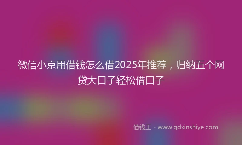 微信小京用借钱怎么借2025年推荐，归纳五个网贷大口子轻松借口子