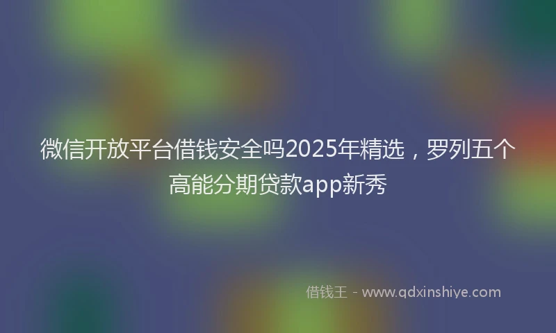 微信开放平台借钱安全吗2025年精选，罗列五个高能分期贷款app新秀