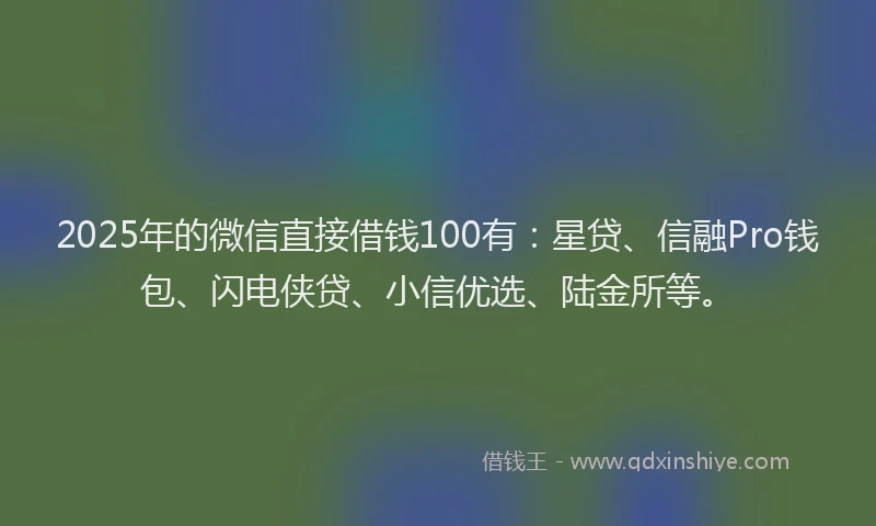 2025年的微信直接借钱100有：星贷、信融Pro钱包、闪电侠贷、小信优选、陆金所等。