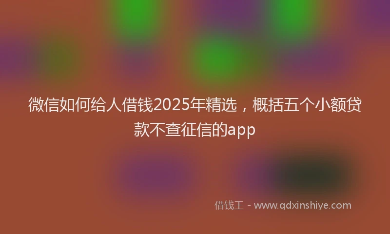 微信如何给人借钱2025年精选，概括五个小额贷款不查征信的app