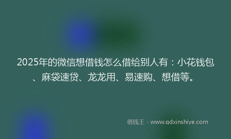 2025年的微信想借钱怎么借给别人有：小花钱包、麻袋速贷、龙龙用、易速购、想借等。