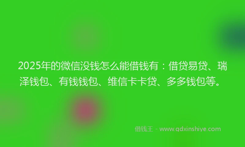 2025年的微信没钱怎么能借钱有：借贷易贷、瑞泽钱包、有钱钱包、维信卡卡贷、多多钱包等。