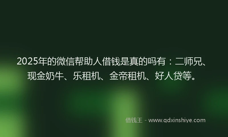 2025年的微信帮助人借钱是真的吗有：二师兄、现金奶牛、乐租机、金帝租机、好人贷等。