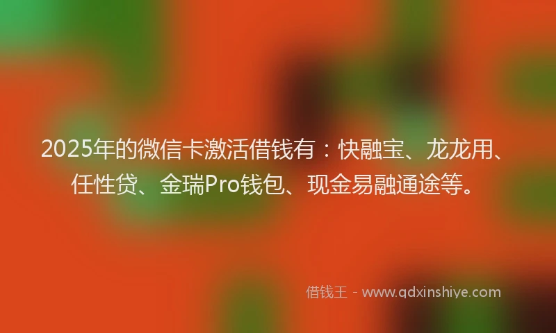 2025年的微信卡激活借钱有：快融宝、龙龙用、任性贷、金瑞Pro钱包、现金易融通途等。