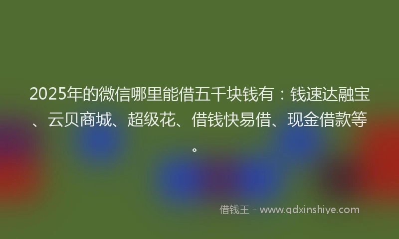 2025年的微信哪里能借五千块钱有：钱速达融宝、云贝商城、超级花、借钱快易借、现金借款等。