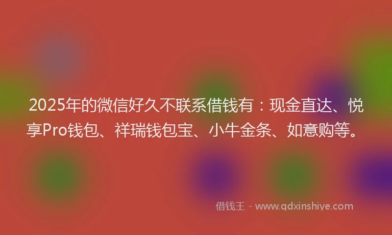 2025年的微信好久不联系借钱有：现金直达、悦享Pro钱包、祥瑞钱包宝、小牛金条、如意购等。