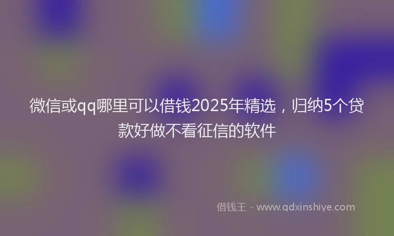 微信或qq哪里可以借钱2025年精选，归纳5个贷款好做不看征信的软件