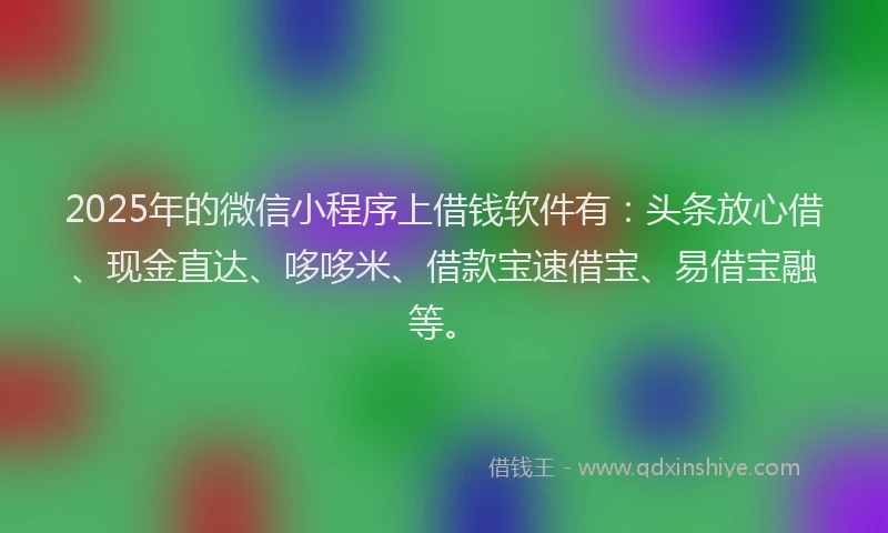 2025年的微信小程序上借钱软件有：头条放心借、现金直达、哆哆米、借款宝速借宝、易借宝融等。