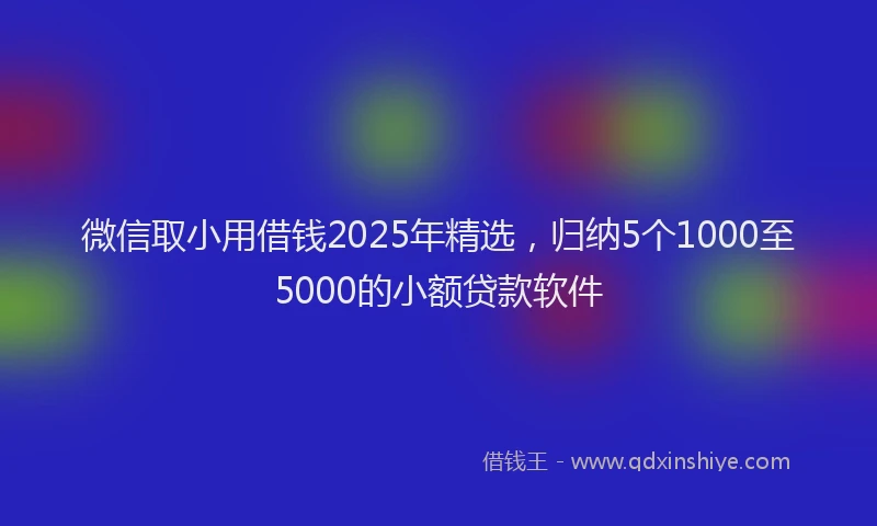 微信取小用借钱2025年精选，归纳5个1000至5000的小额贷款软件