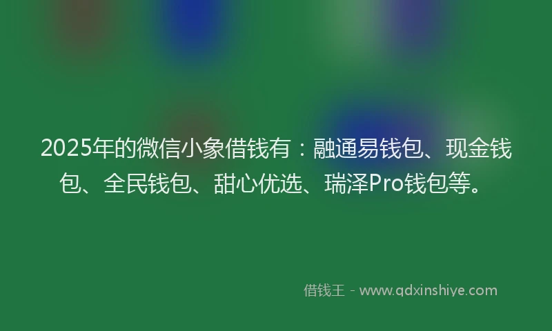 2025年的微信小象借钱有：融通易钱包、现金钱包、全民钱包、甜心优选、瑞泽Pro钱包等。