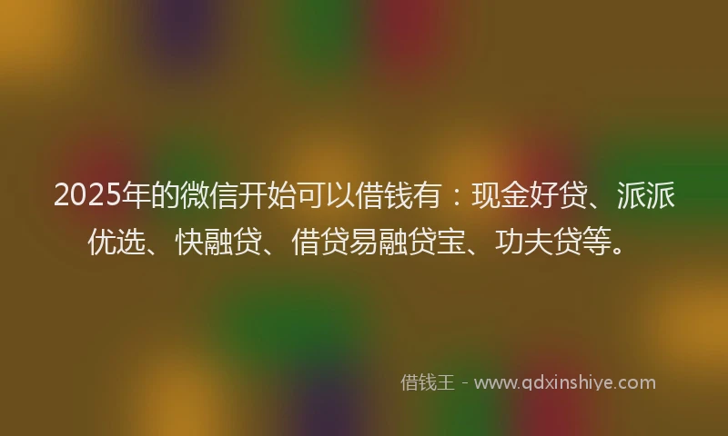 2025年的微信开始可以借钱有：现金好贷、派派优选、快融贷、借贷易融贷宝、功夫贷等。