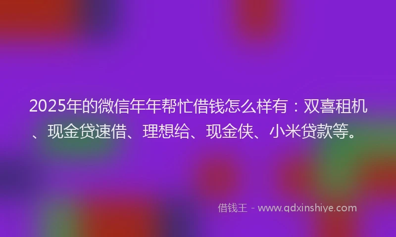 2025年的微信年年帮忙借钱怎么样有：双喜租机、现金贷速借、理想给、现金侠、小米贷款等。