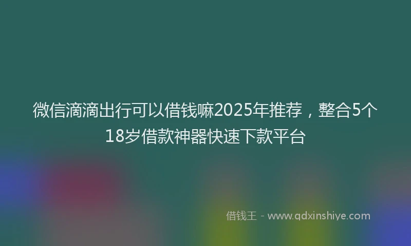 微信滴滴出行可以借钱嘛2025年推荐，整合5个18岁借款神器快速下款平台
