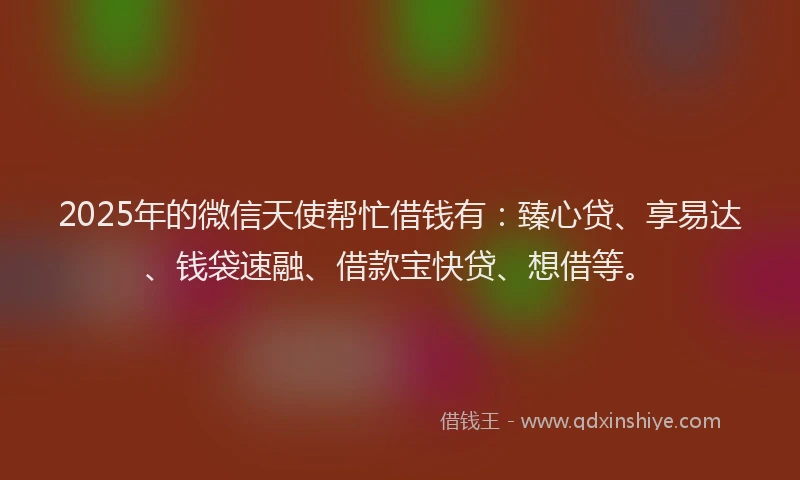 2025年的微信天使帮忙借钱有：臻心贷、享易达、钱袋速融、借款宝快贷、想借等。