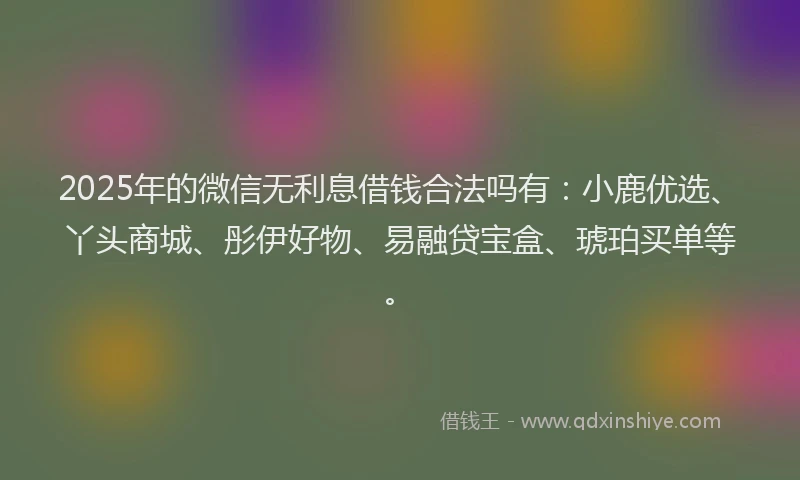 2025年的微信无利息借钱合法吗有：小鹿优选、丫头商城、彤伊好物、易融贷宝盒、琥珀买单等。