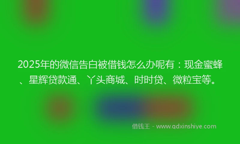 2025年的微信告白被借钱怎么办呢有：现金蜜蜂、星辉贷款通、丫头商城、时时贷、微粒宝等。
