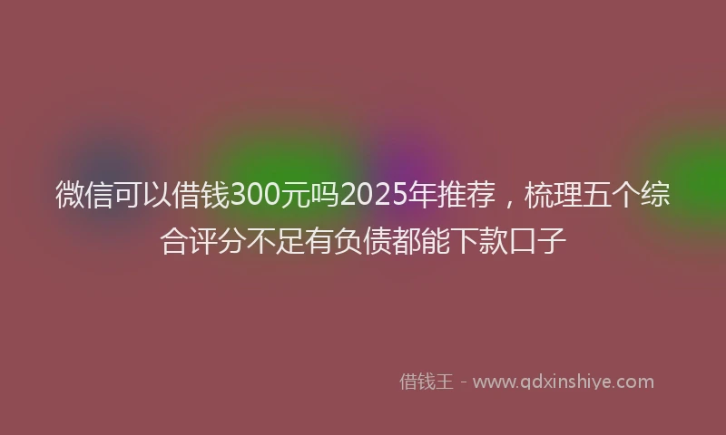 微信可以借钱300元吗2025年推荐，梳理五个综合评分不足有负债都能下款口子