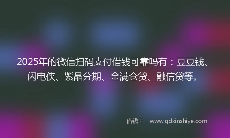 2025年的微信扫码支付借钱可靠吗有：豆豆钱、闪电侠、紫晶分期、金满仓贷、融信贷等。
