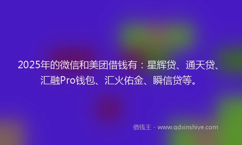 2025年的微信和美团借钱有：星辉贷、通天贷、汇融Pro钱包、汇火佑金、瞬信贷等。