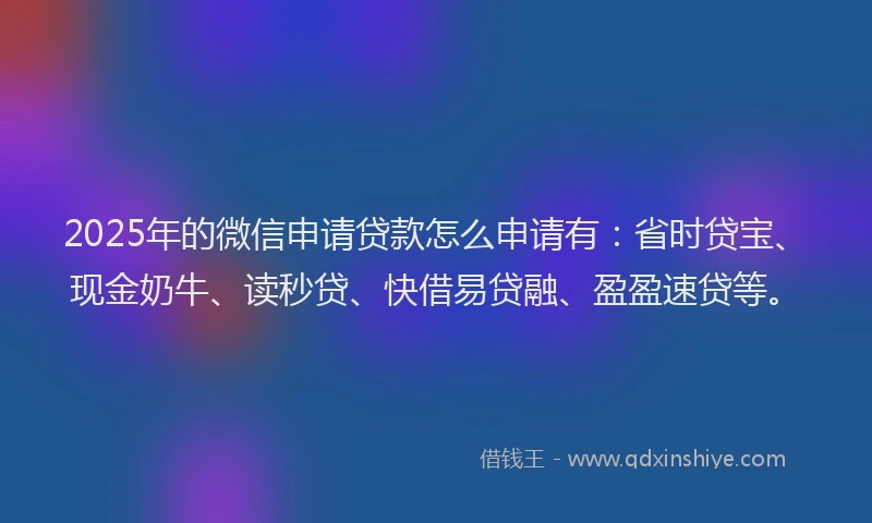 2025年的微信申请贷款怎么申请有：省时贷宝、现金奶牛、读秒贷、快借易贷融、盈盈速贷等。