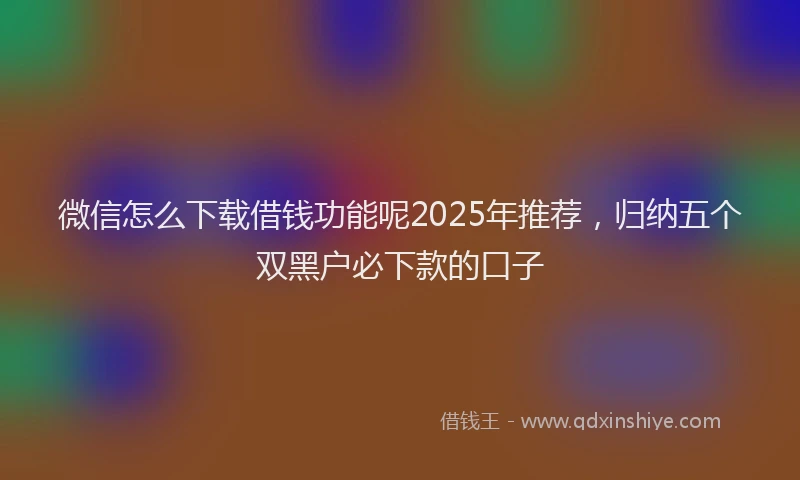 微信怎么下载借钱功能呢2025年推荐，归纳五个双黑户必下款的口子