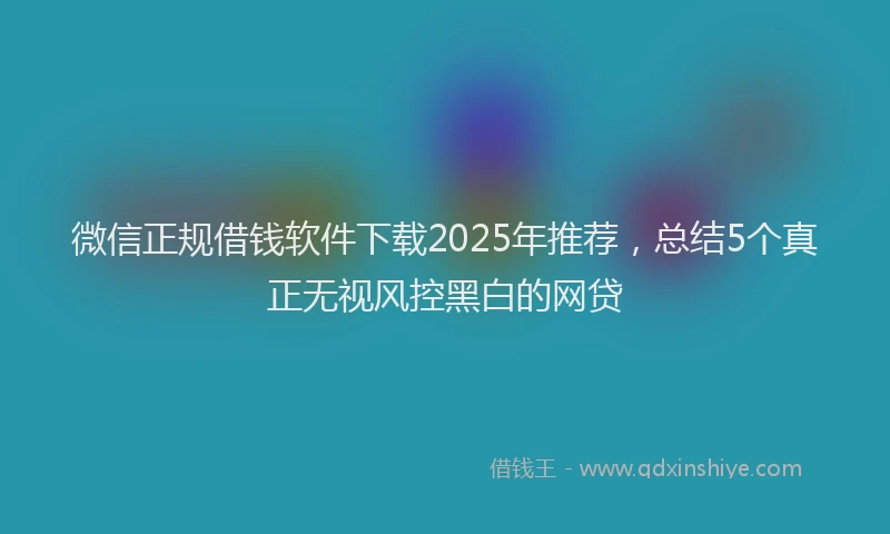 微信正规借钱软件下载2025年推荐，总结5个真正无视风控黑白的网贷