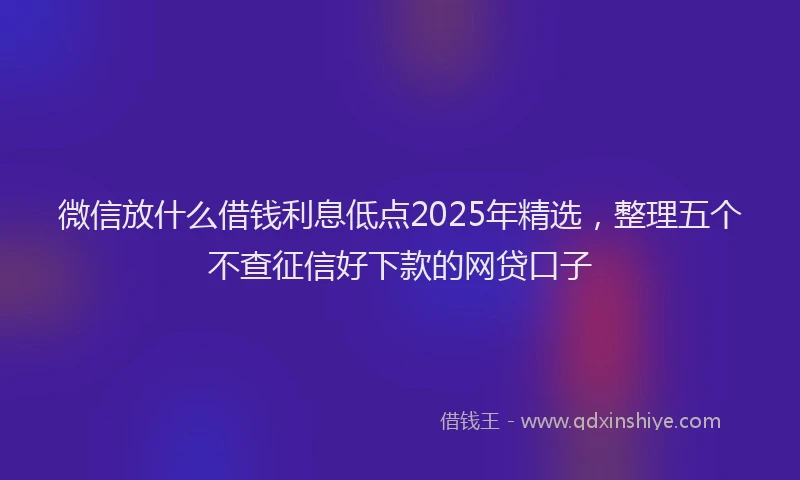 微信放什么借钱利息低点2025年精选，整理五个不查征信好下款的网贷口子