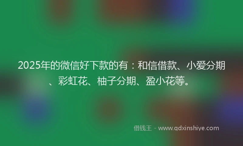 2025年的微信好下款的有：和信借款、小爱分期、彩虹花、柚子分期、盈小花等。