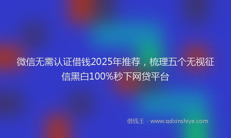 微信无需认证借钱2025年推荐，梳理五个无视征信黑白100%秒下网贷平台