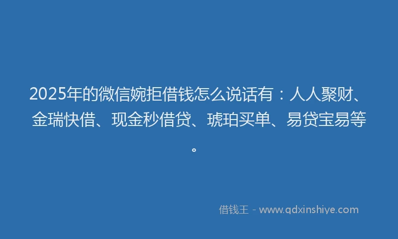 2025年的微信婉拒借钱怎么说话有：人人聚财、金瑞快借、现金秒借贷、琥珀买单、易贷宝易等。