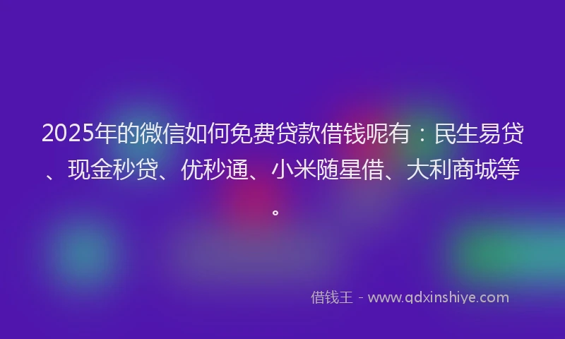 2025年的微信如何免费贷款借钱呢有：民生易贷、现金秒贷、优秒通、小米随星借、大利商城等。