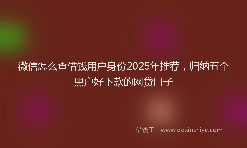 微信怎么查借钱用户身份2025年推荐，归纳五个黑户好下款的网贷口子