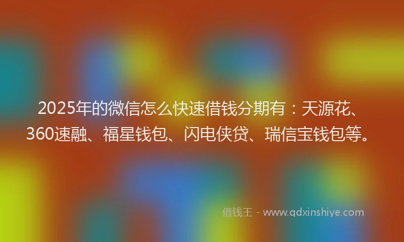 2025年的微信怎么快速借钱分期有：天源花、360速融、福星钱包、闪电侠贷、瑞信宝钱包等。