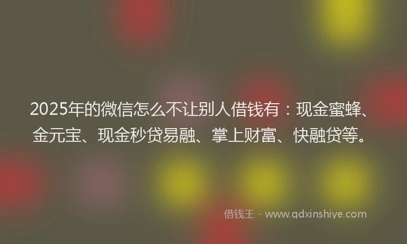 2025年的微信怎么不让别人借钱有：现金蜜蜂、金元宝、现金秒贷易融、掌上财富、快融贷等。