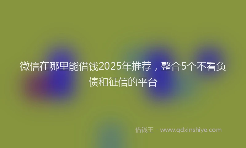 微信在哪里能借钱2025年推荐，整合5个不看负债和征信的平台