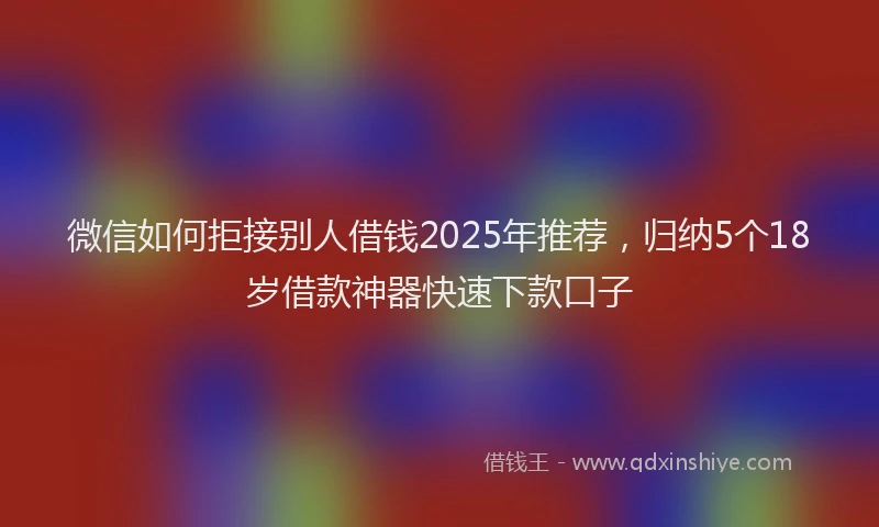 微信如何拒接别人借钱2025年推荐，归纳5个18岁借款神器快速下款口子