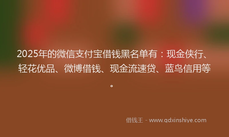 2025年的微信支付宝借钱黑名单有：现金侠行、轻花优品、微博借钱、现金流速贷、蓝鸟信用等。