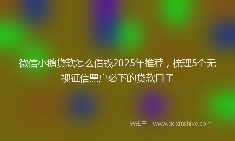 微信小鹅贷款怎么借钱2025年推荐，梳理5个无视征信黑户必下的贷款口子
