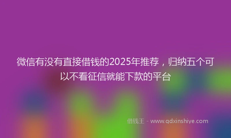 微信有没有直接借钱的2025年推荐，归纳五个可以不看征信就能下款的平台