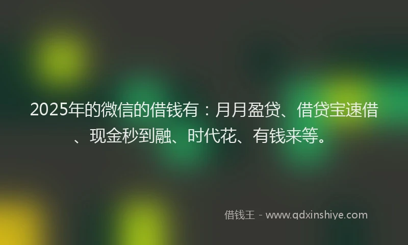 2025年的微信的借钱有：月月盈贷、借贷宝速借、现金秒到融、时代花、有钱来等。
