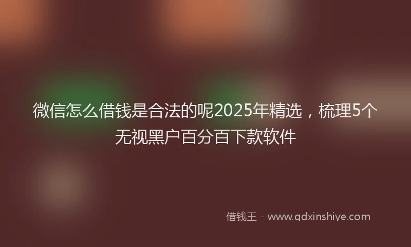 微信怎么借钱是合法的呢2025年精选，梳理5个无视黑户百分百下款软件