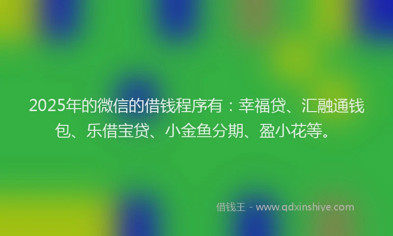 2025年的微信的借钱程序有：幸福贷、汇融通钱包、乐借宝贷、小金鱼分期、盈小花等。